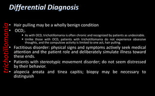 • Hair pulling may be a wholly benign condition
• OCD;.
 As with OCD, trichotillomania is often chronic and recognized by patients as undesirable.
 Unlike those with OCD, patients with trichotillomania do not experience obsessive
thoughts, and the compulsive activity is limited to one act, hair pulling.
• Factitious disorder: physical signs and symptoms actively seek medical
attention and the patient role and deliberately simulate illness toward
these ends.
• Patients with stereotypic movement disorder; do not seem distressed
by their behavior.
• alopecia areata and tinea capitis; biopsy may be necessary to
distinguish
trichotillomania
 