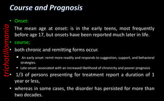 • Onset:
The mean age at onset: is in the early teens, most frequently
before age 17, but onsets have been reported much later in life.
• course;
• both chronic and remitting forms occur.
 An early onset :remit more readily and responds to suggestion, support, and behavioral
strategies.
 Late onset: associated with an increased likelihood of chronicity and poorer prognosis
• 1/3 of persons presenting for treatment report a duration of 1
year or less,
• whereas in some cases, the disorder has persisted for more than
two decades.
trichotillomania
 