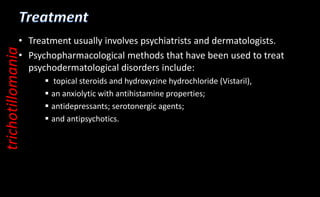 • Treatment usually involves psychiatrists and dermatologists.
• Psychopharmacological methods that have been used to treat
psychodermatological disorders include:
 topical steroids and hydroxyzine hydrochloride (Vistaril),
 an anxiolytic with antihistamine properties;
 antidepressants; serotonergic agents;
 and antipsychotics.
trichotillomania
 
