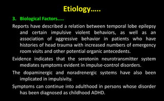 Etiology…..
3. Biological Factors…..
Reports have described a relation between temporal lobe epilepsy
and certain impulsive violent behaviors, as well as an
association of aggressive behavior in patients who have
histories of head trauma with increased numbers of emergency
room visits and other potential organic antecedents.
Evidence indicates that the serotonin neurotransmitter system
mediates symptoms evident in impulse-control disorders.
The dopaminergic and noradrenergic systems have also been
implicated in impulsivity.
Symptoms can continue into adulthood in persons whose disorder
has been diagnosed as childhood ADHD.
 