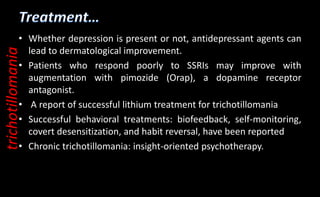 • Whether depression is present or not, antidepressant agents can
lead to dermatological improvement.
• Patients who respond poorly to SSRIs may improve with
augmentation with pimozide (Orap), a dopamine receptor
antagonist.
• A report of successful lithium treatment for trichotillomania
• Successful behavioral treatments: biofeedback, self-monitoring,
covert desensitization, and habit reversal, have been reported
• Chronic trichotillomania: insight-oriented psychotherapy.
trichotillomania
 