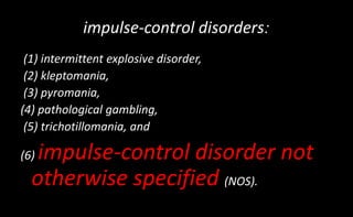 :
impulse-control disorders
(1) intermittent explosive disorder,
(2) kleptomania,
(3) pyromania,
(4) pathological gambling,
(5) trichotillomania, and
(6) impulse-control disorder not
otherwise specified (NOS).
 