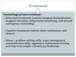 Treatment
Psychological interventions-
 Behavioral treatments (include imaginal desensitisation,
imaginal relaxation, behavioural monitoring, and spousal
contingency contracting)
 Cognitive treatments (beliefs about randomness and
chance)
 Others - problem-solving skills, anger management,
communication skills, aggression replacement training
and long-term insight-oriented psychotherapy.
 