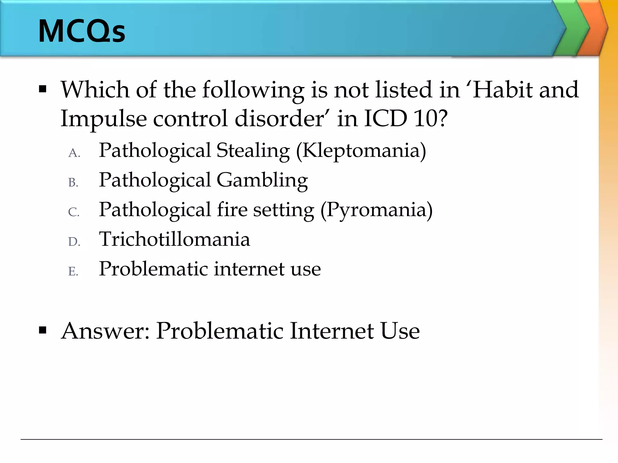 MCQs
 Which of the following is not listed in ‘Habit and
Impulse control disorder’ in ICD 10?
A. Pathological Stealing (Kleptomania)
B. Pathological Gambling
C. Pathological fire setting (Pyromania)
D. Trichotillomania
E. Problematic internet use
 Answer: Problematic Internet Use
 