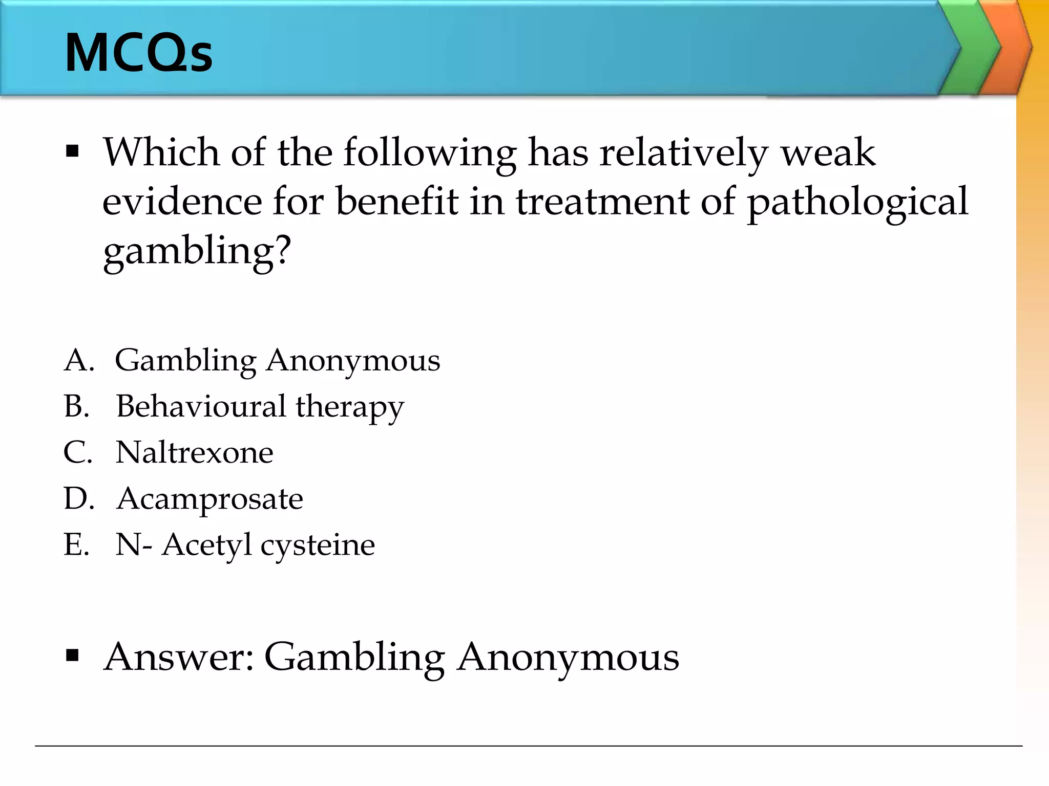  Which of the following has relatively weak
evidence for benefit in treatment of pathological
gambling?
A. Gambling Anonymous
B. Behavioural therapy
C. Naltrexone
D. Acamprosate
E. N- Acetyl cysteine
 Answer: Gambling Anonymous
MCQs
 