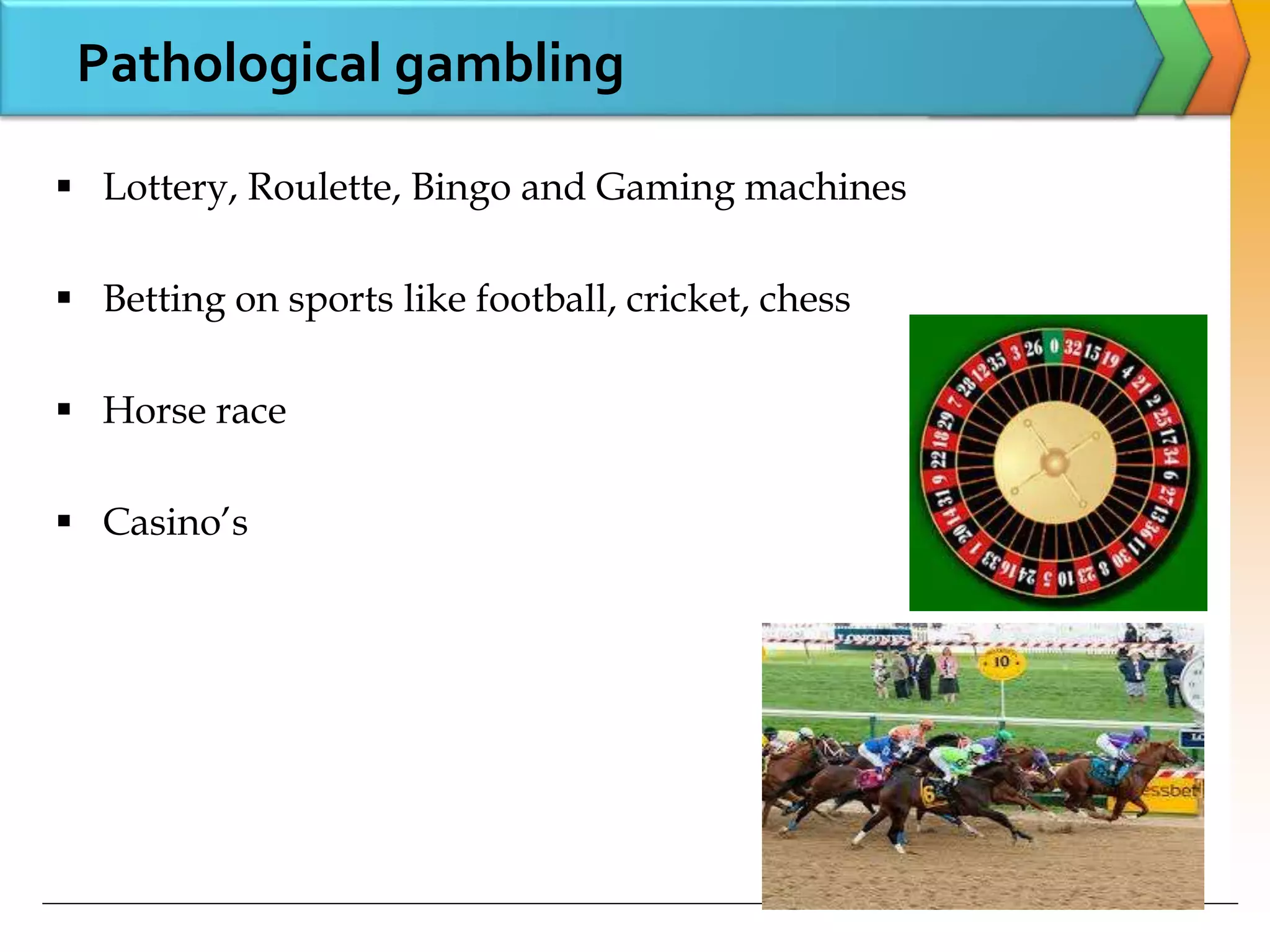 Pathological gambling
 Lottery, Roulette, Bingo and Gaming machines
 Betting on sports like football, cricket, chess
 Horse race
 Casino’s
 