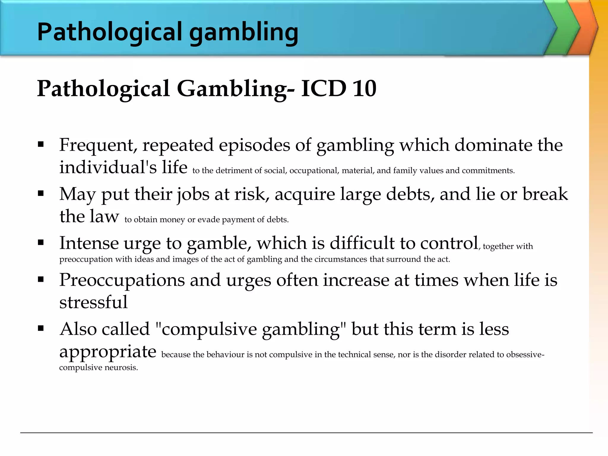 Pathological gambling
Pathological Gambling- ICD 10
 Frequent, repeated episodes of gambling which dominate the
individual's life to the detriment of social, occupational, material, and family values and commitments.
 May put their jobs at risk, acquire large debts, and lie or break
the law to obtain money or evade payment of debts.
 Intense urge to gamble, which is difficult to control, together with
preoccupation with ideas and images of the act of gambling and the circumstances that surround the act.
 Preoccupations and urges often increase at times when life is
stressful
 Also called "compulsive gambling" but this term is less
appropriate because the behaviour is not compulsive in the technical sense, nor is the disorder related to obsessive-
compulsive neurosis.
 