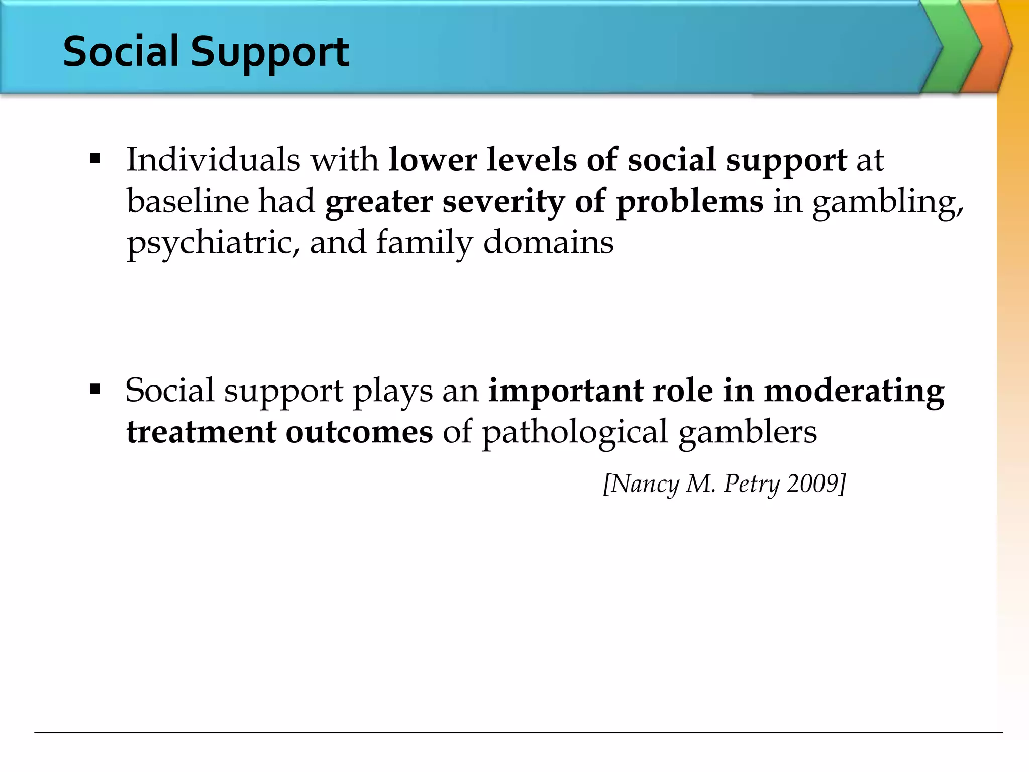 Social Support
 Individuals with lower levels of social support at
baseline had greater severity of problems in gambling,
psychiatric, and family domains
 Social support plays an important role in moderating
treatment outcomes of pathological gamblers
[Nancy M. Petry 2009]
 