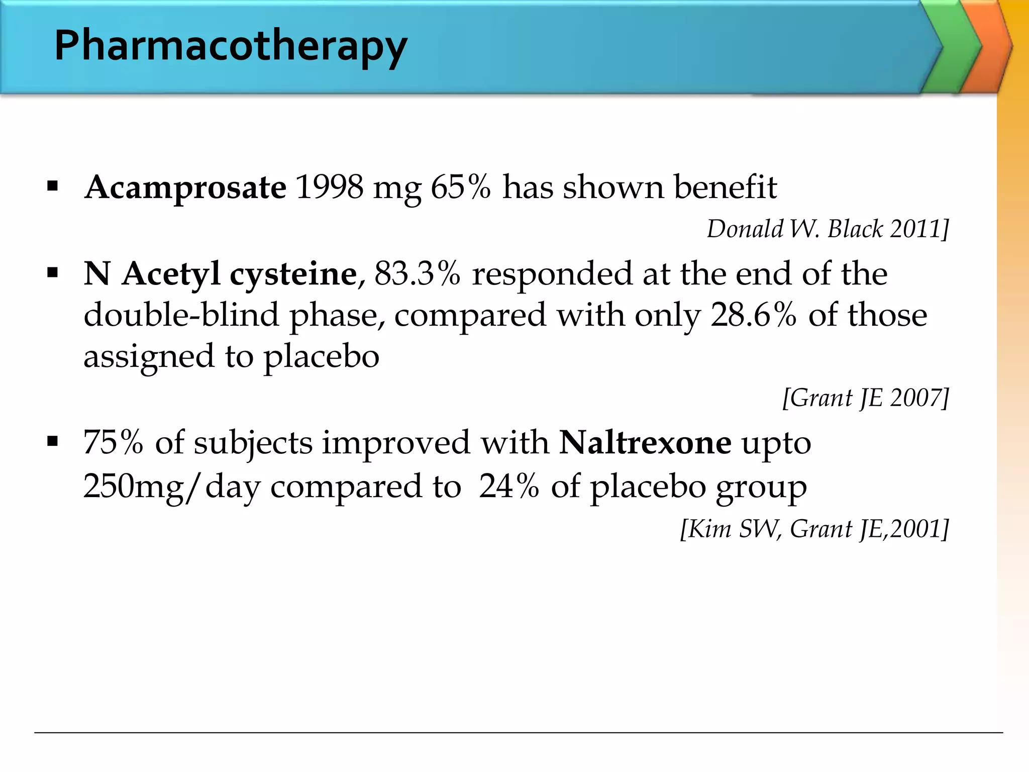Pharmacotherapy
 Acamprosate 1998 mg 65% has shown benefit
Donald W. Black 2011]
 N Acetyl cysteine, 83.3% responded at the end of the
double-blind phase, compared with only 28.6% of those
assigned to placebo
[Grant JE 2007]
 75% of subjects improved with Naltrexone upto
250mg/day compared to 24% of placebo group
[Kim SW, Grant JE,2001]
 