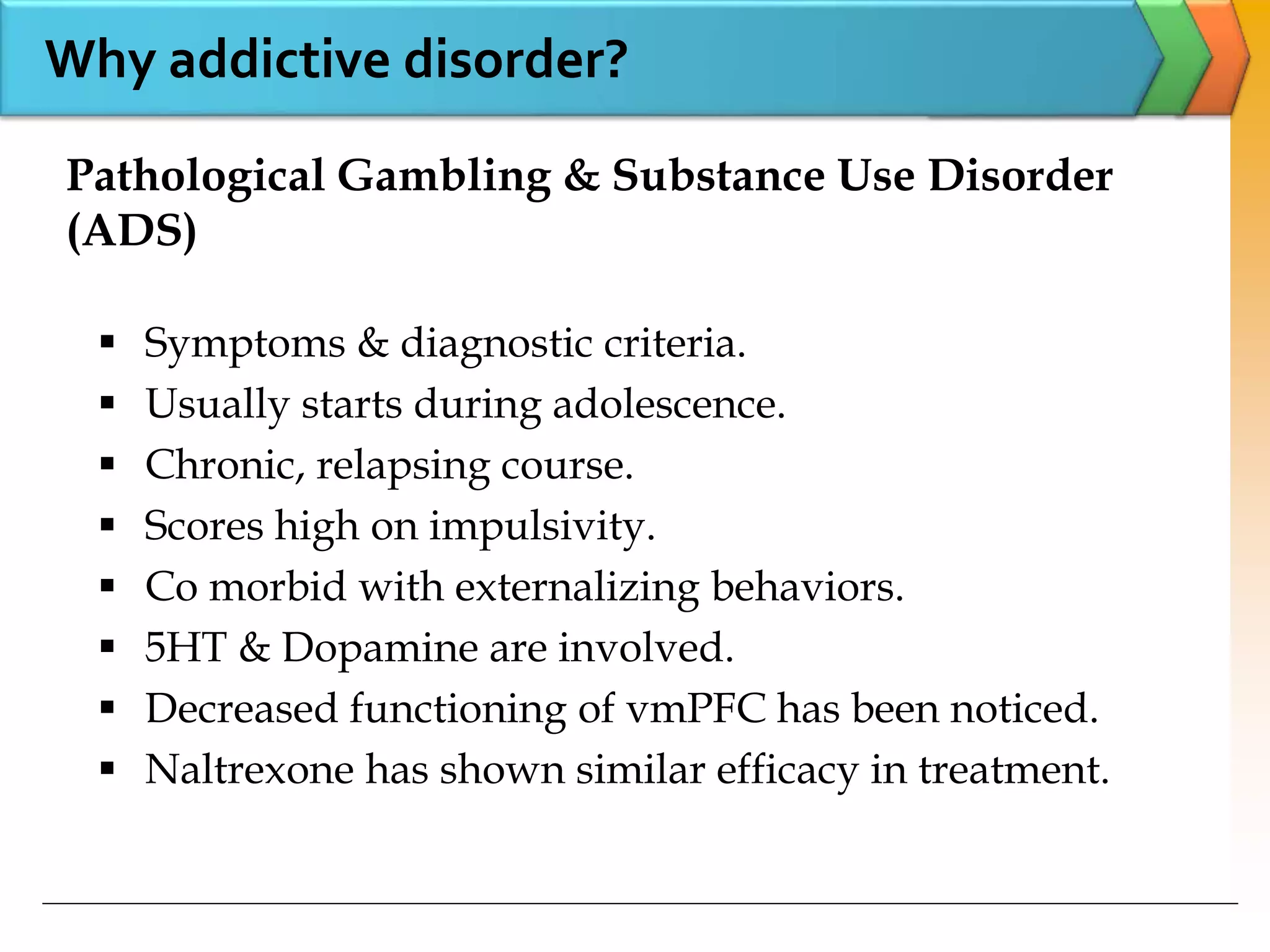  Symptoms & diagnostic criteria.
 Usually starts during adolescence.
 Chronic, relapsing course.
 Scores high on impulsivity.
 Co morbid with externalizing behaviors.
 5HT & Dopamine are involved.
 Decreased functioning of vmPFC has been noticed.
 Naltrexone has shown similar efficacy in treatment.
Pathological Gambling & Substance Use Disorder
(ADS)
Why addictive disorder?
 