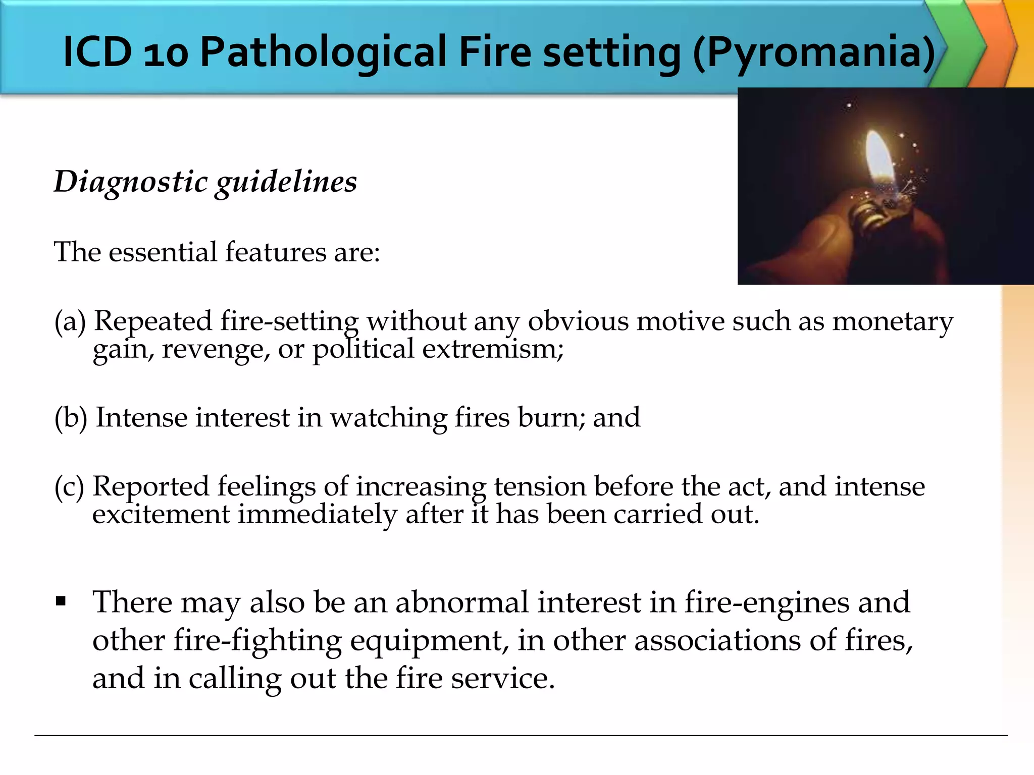 ICD 10 Pathological Fire setting (Pyromania)
Diagnostic guidelines
The essential features are:
(a) Repeated fire-setting without any obvious motive such as monetary
gain, revenge, or political extremism;
(b) Intense interest in watching fires burn; and
(c) Reported feelings of increasing tension before the act, and intense
excitement immediately after it has been carried out.
 There may also be an abnormal interest in fire-engines and
other fire-fighting equipment, in other associations of fires,
and in calling out the fire service.
 