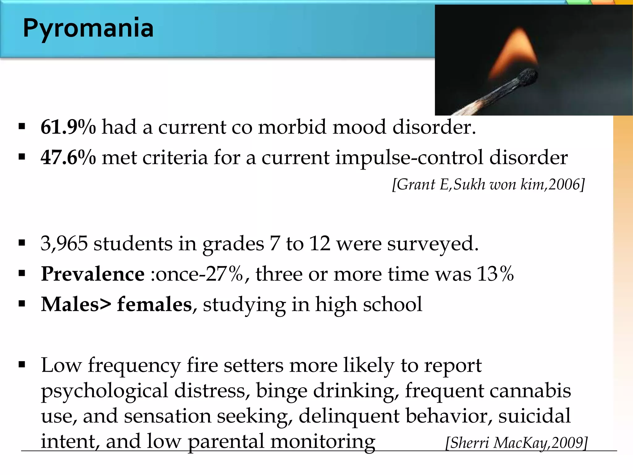 Pyromania
 61.9% had a current co morbid mood disorder.
 47.6% met criteria for a current impulse-control disorder
[Grant E,Sukh won kim,2006]
 3,965 students in grades 7 to 12 were surveyed.
 Prevalence :once-27%, three or more time was 13%
 Males> females, studying in high school
 Low frequency fire setters more likely to report
psychological distress, binge drinking, frequent cannabis
use, and sensation seeking, delinquent behavior, suicidal
intent, and low parental monitoring [Sherri MacKay,2009]
 