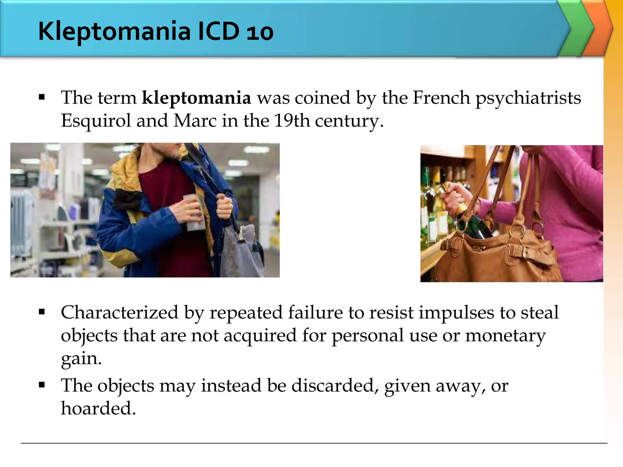 Kleptomania ICD 10
 The term kleptomania was coined by the French psychiatrists
Esquirol and Marc in the 19th century.
 Characterized by repeated failure to resist impulses to steal
objects that are not acquired for personal use or monetary
gain.
 The objects may instead be discarded, given away, or
hoarded.
 