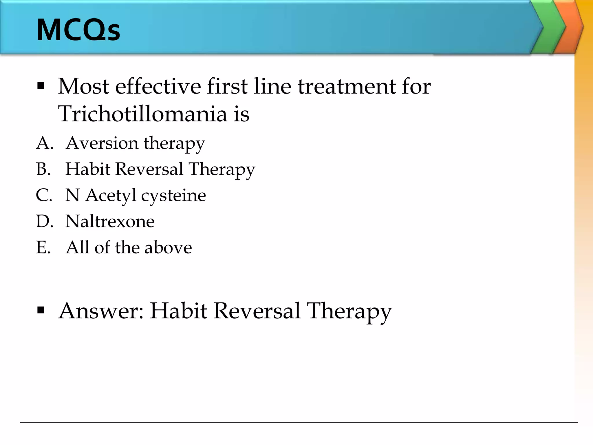  Most effective first line treatment for
Trichotillomania is
A. Aversion therapy
B. Habit Reversal Therapy
C. N Acetyl cysteine
D. Naltrexone
E. All of the above
 Answer: Habit Reversal Therapy
MCQs
 