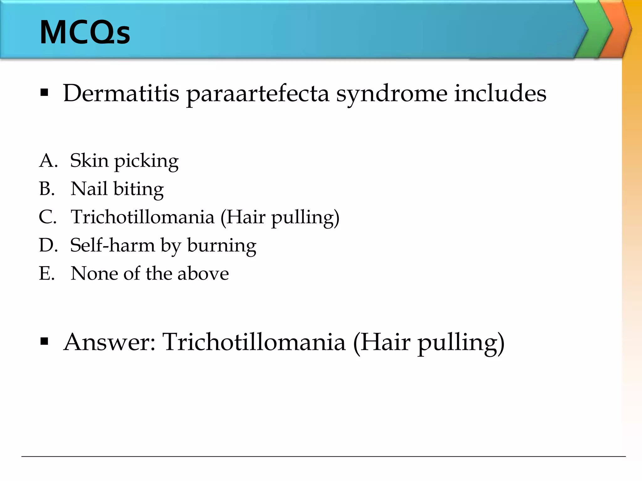  Dermatitis paraartefecta syndrome includes
A. Skin picking
B. Nail biting
C. Trichotillomania (Hair pulling)
D. Self-harm by burning
E. None of the above
 Answer: Trichotillomania (Hair pulling)
MCQs
 