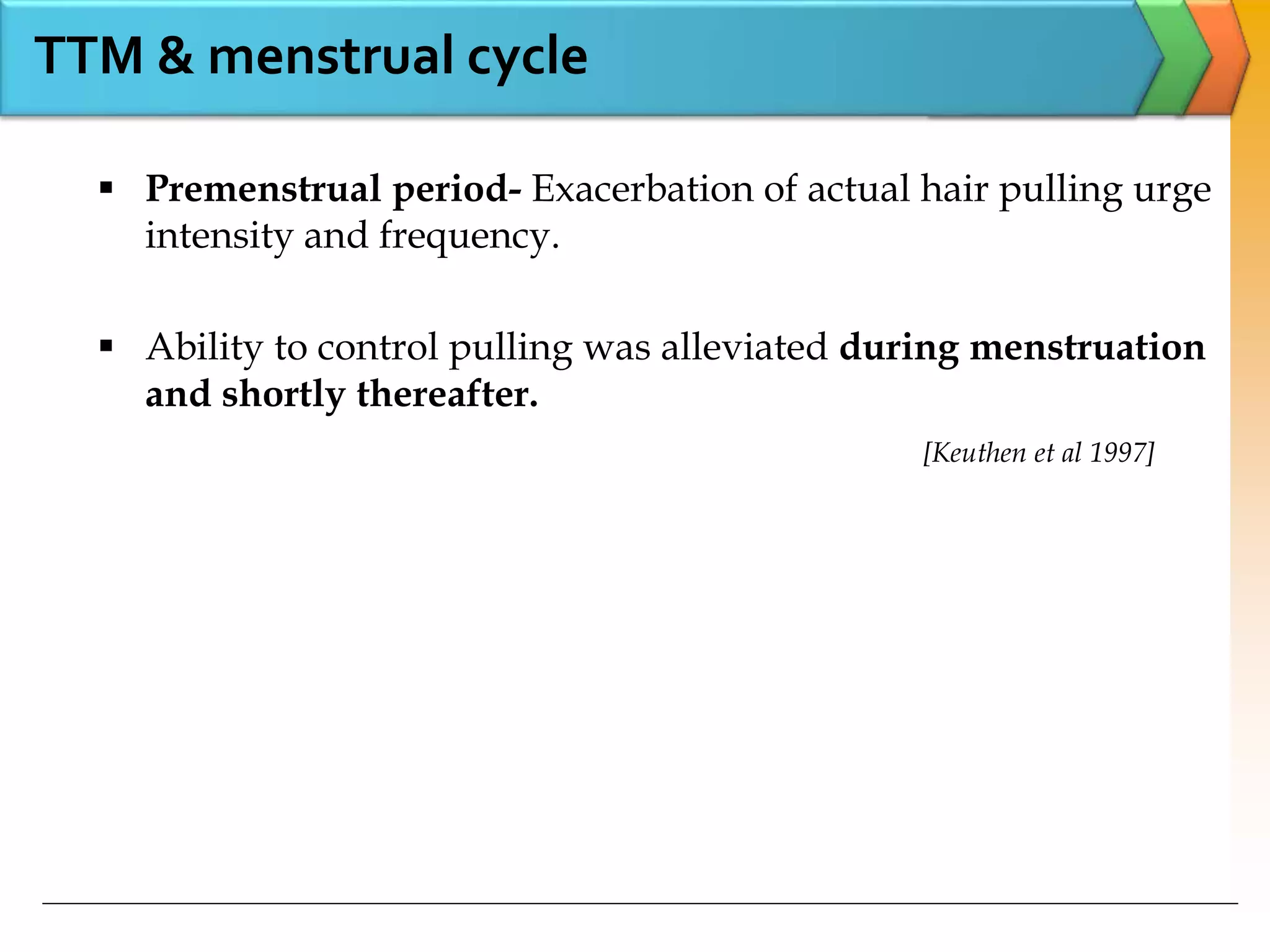 TTM & menstrual cycle
 Premenstrual period- Exacerbation of actual hair pulling urge
intensity and frequency.
 Ability to control pulling was alleviated during menstruation
and shortly thereafter.
[Keuthen et al 1997]
 