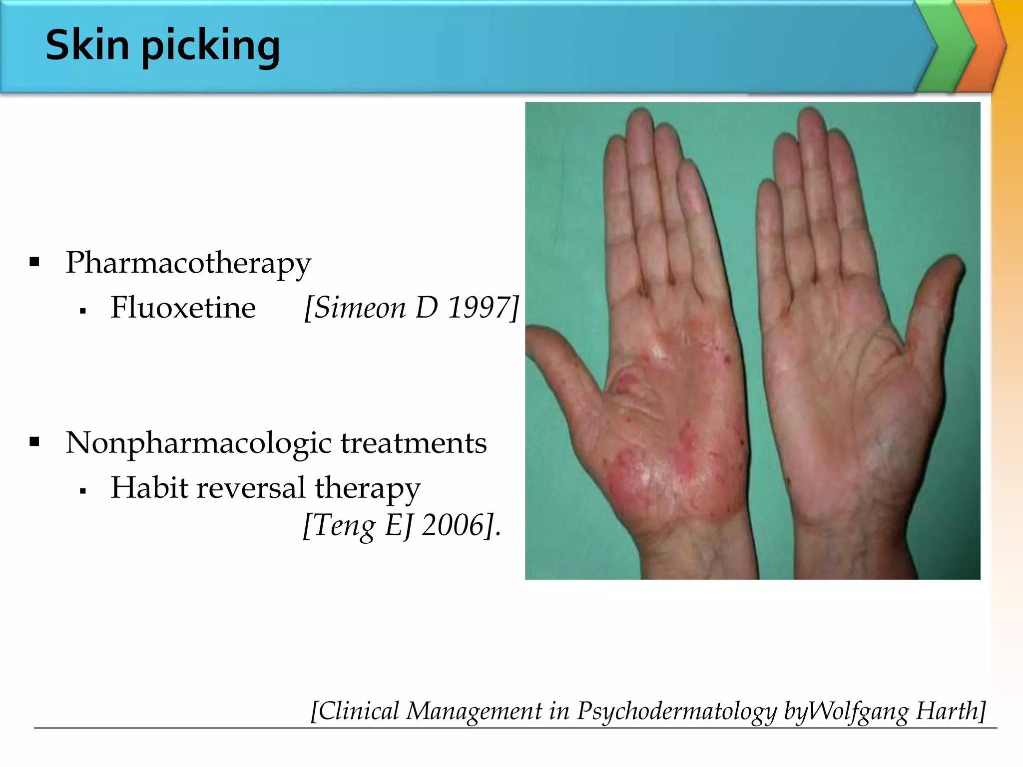 Skin picking
 Pharmacotherapy
 Fluoxetine [Simeon D 1997]
 Nonpharmacologic treatments
 Habit reversal therapy
[Teng EJ 2006].
[Clinical Management in Psychodermatology byWolfgang Harth]
 
