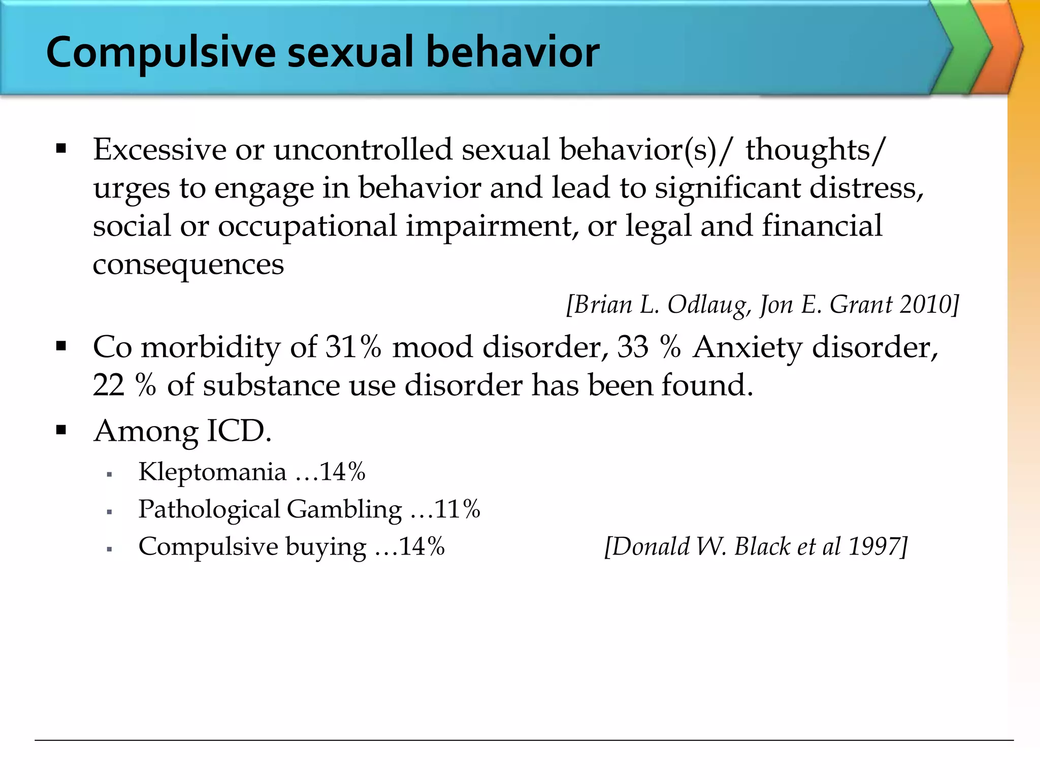 Compulsive sexual behavior
 Excessive or uncontrolled sexual behavior(s)/ thoughts/
urges to engage in behavior and lead to significant distress,
social or occupational impairment, or legal and financial
consequences
[Brian L. Odlaug, Jon E. Grant 2010]
 Co morbidity of 31% mood disorder, 33 % Anxiety disorder,
22 % of substance use disorder has been found.
 Among ICD.
 Kleptomania …14%
 Pathological Gambling …11%
 Compulsive buying …14% [Donald W. Black et al 1997]
 