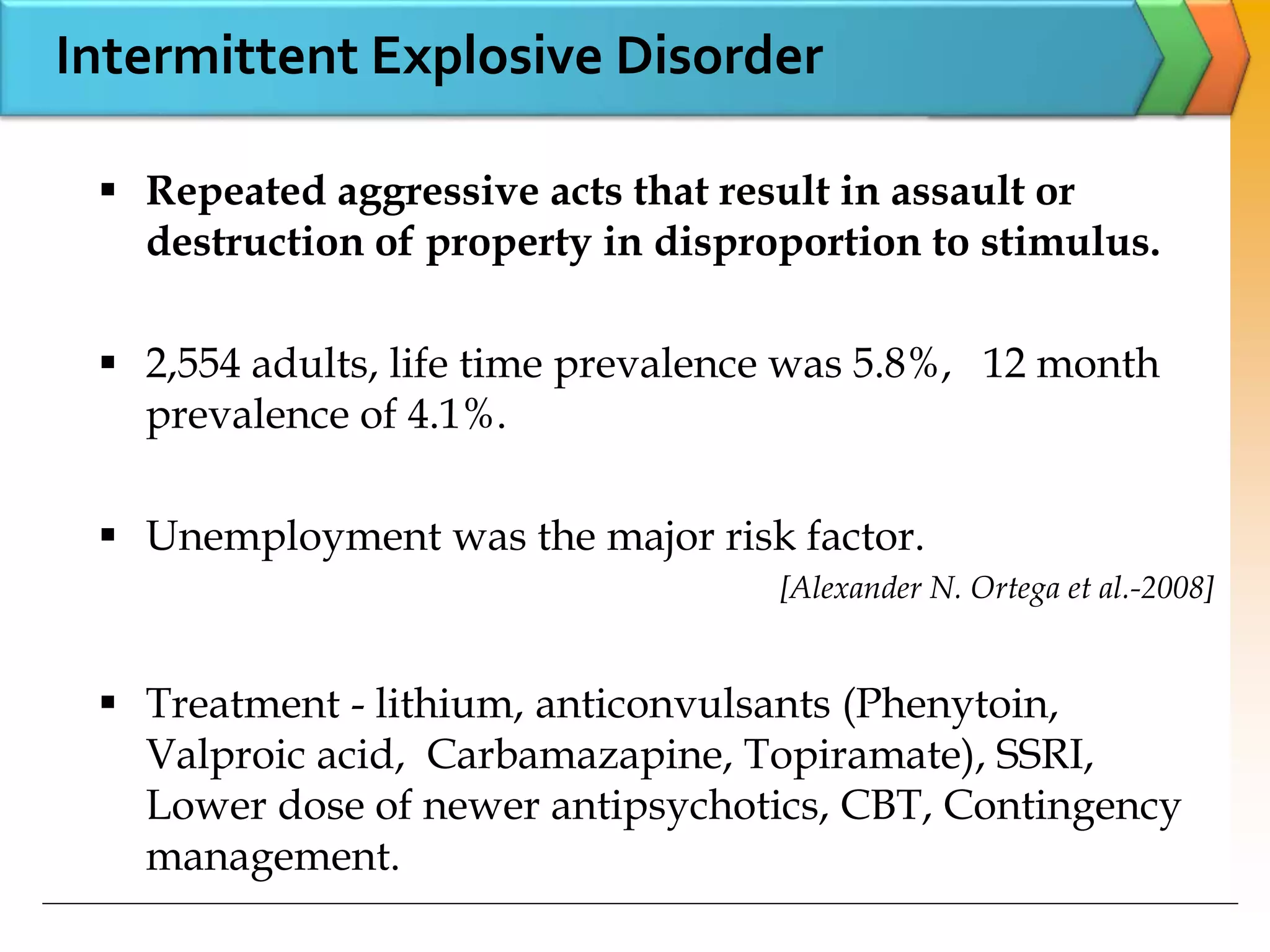  Repeated aggressive acts that result in assault or
destruction of property in disproportion to stimulus.
 2,554 adults, life time prevalence was 5.8%, 12 month
prevalence of 4.1%.
 Unemployment was the major risk factor.
[Alexander N. Ortega et al.-2008]
 Treatment - lithium, anticonvulsants (Phenytoin,
Valproic acid, Carbamazapine, Topiramate), SSRI,
Lower dose of newer antipsychotics, CBT, Contingency
management.
Intermittent Explosive Disorder
 