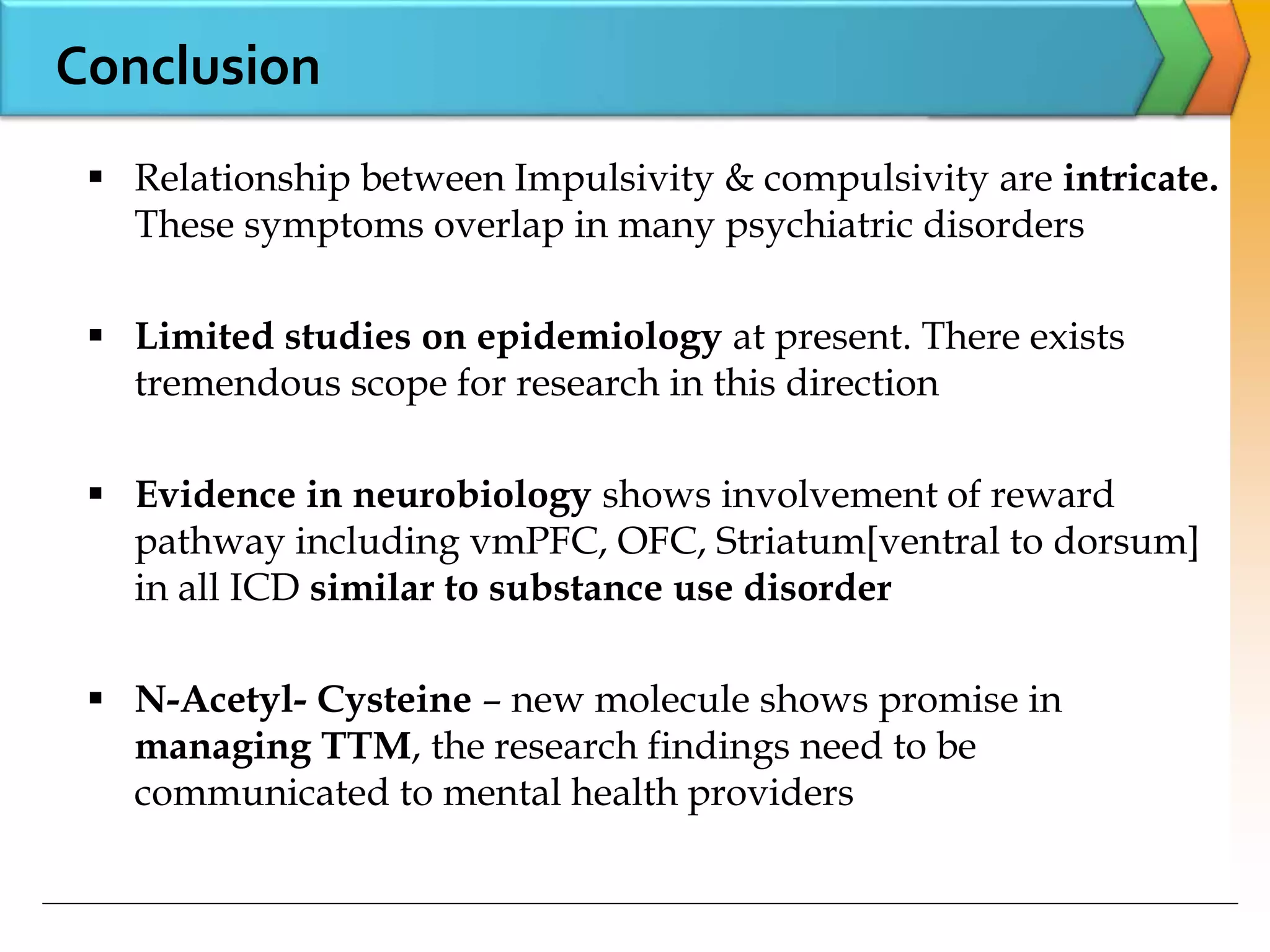 Conclusion
 Relationship between Impulsivity & compulsivity are intricate.
These symptoms overlap in many psychiatric disorders
 Limited studies on epidemiology at present. There exists
tremendous scope for research in this direction
 Evidence in neurobiology shows involvement of reward
pathway including vmPFC, OFC, Striatum[ventral to dorsum]
in all ICD similar to substance use disorder
 N-Acetyl- Cysteine – new molecule shows promise in
managing TTM, the research findings need to be
communicated to mental health providers
 