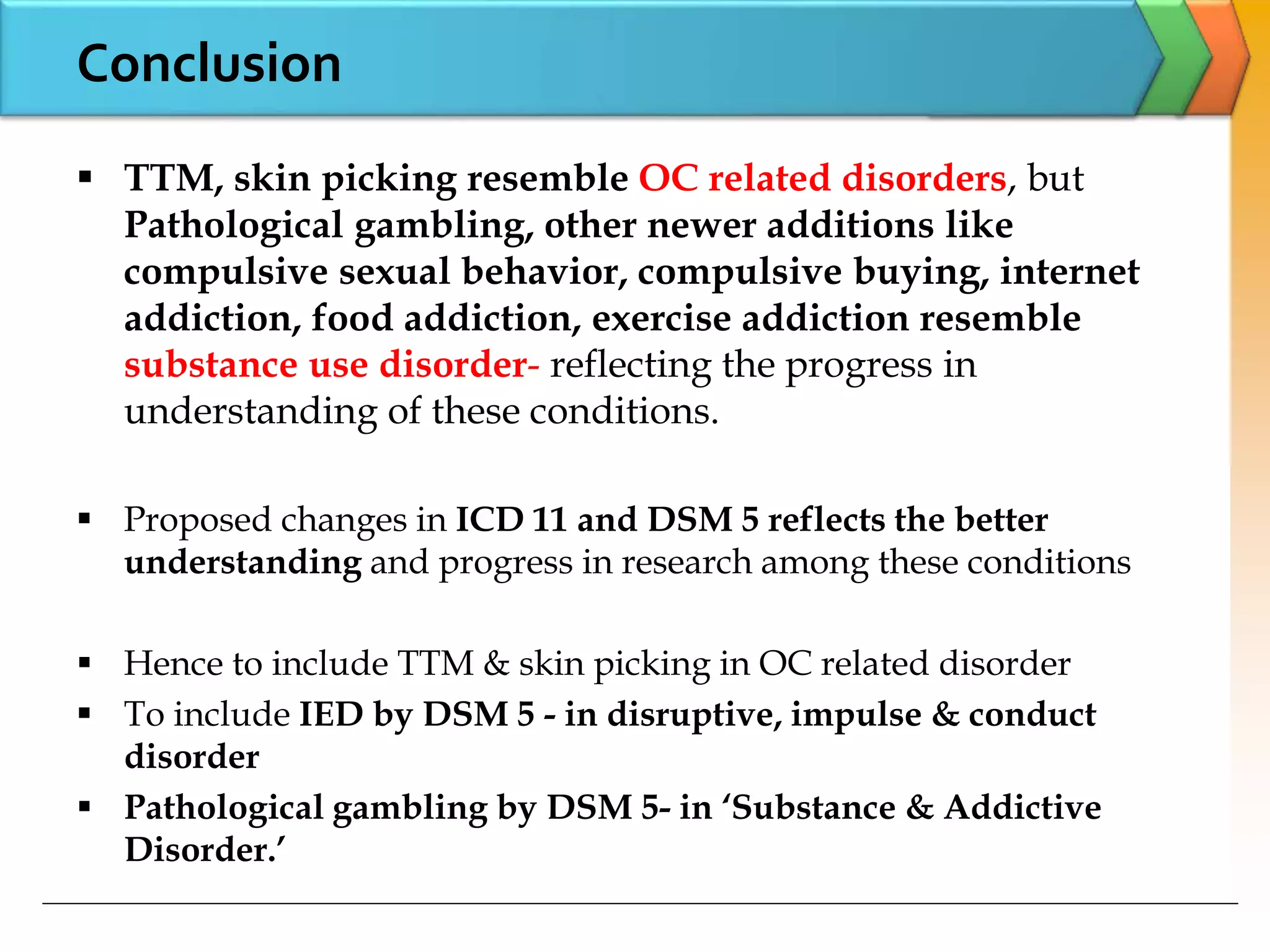 Conclusion
 TTM, skin picking resemble OC related disorders, but
Pathological gambling, other newer additions like
compulsive sexual behavior, compulsive buying, internet
addiction, food addiction, exercise addiction resemble
substance use disorder- reflecting the progress in
understanding of these conditions.
 Proposed changes in ICD 11 and DSM 5 reflects the better
understanding and progress in research among these conditions
 Hence to include TTM & skin picking in OC related disorder
 To include IED by DSM 5 - in disruptive, impulse & conduct
disorder
 Pathological gambling by DSM 5- in ‘Substance & Addictive
Disorder.’
 