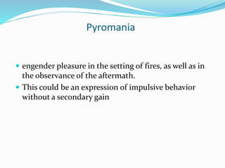 Pyromania
 engender pleasure in the setting of fires, as well as in
the observance of the aftermath.
 This could be an expression of impulsive behavior
without a secondary gain
 