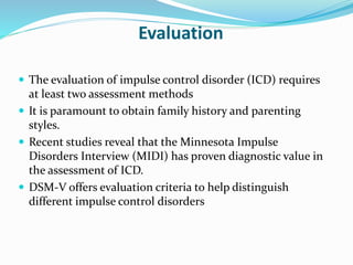 Evaluation
 The evaluation of impulse control disorder (ICD) requires
at least two assessment methods
 It is paramount to obtain family history and parenting
styles.
 Recent studies reveal that the Minnesota Impulse
Disorders Interview (MIDI) has proven diagnostic value in
the assessment of ICD.
 DSM-V offers evaluation criteria to help distinguish
different impulse control disorders
 