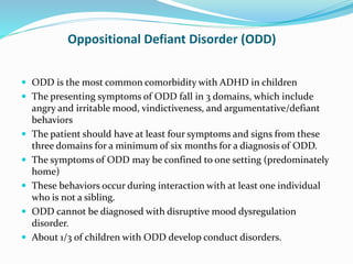 Oppositional Defiant Disorder (ODD)
 ODD is the most common comorbidity with ADHD in children
 The presenting symptoms of ODD fall in 3 domains, which include
angry and irritable mood, vindictiveness, and argumentative/defiant
behaviors
 The patient should have at least four symptoms and signs from these
three domains for a minimum of six months for a diagnosis of ODD.
 The symptoms of ODD may be confined to one setting (predominately
home)
 These behaviors occur during interaction with at least one individual
who is not a sibling.
 ODD cannot be diagnosed with disruptive mood dysregulation
disorder.
 About 1/3 of children with ODD develop conduct disorders.
 