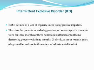 Intermittent Explosive Disorder (IED)
 IED is defined as a lack of capacity to control aggressive impulses.
 This disorder presents as verbal aggression, on an average of 2 times per
week for three months or three behavioral outbursts or tantrums
destroying property within 12 months. (Individuals are at least six years
of age or older and not in the context of adjustment disorder).
 