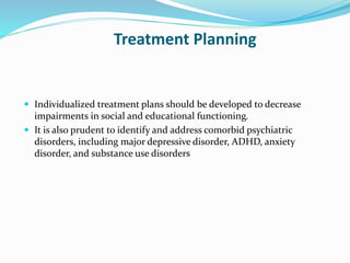 Treatment Planning
 Individualized treatment plans should be developed to decrease
impairments in social and educational functioning.
 It is also prudent to identify and address comorbid psychiatric
disorders, including major depressive disorder, ADHD, anxiety
disorder, and substance use disorders
 
