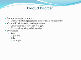 Conduct Disorder
 Substance abuse common
 Unclear whether it precedes or is concomitant with disorder
 Comorbid with anxiety and depression
 Comorbidity rates vary from 15 to 45%
 CD precedes anxiety and depression
 Prevalence
 Boys
 4 to 16%
 Girls
 1.2 to 9%
 