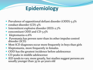 Epidemiology
 Prevalence of oppositional defiant disorder (ODD)-3.3%
 conduct disorder (CD)-4%
 Intermittent explosive disorder (IED)-2.7%
 concomitant ODD and CD-3.5%
 kleptomania-0.6%
 Pyromania has proven rarer than its other impulse control
disorder (ICD)
 Most ICD diagnoses occur more frequently in boys than girls
 Kleptomania, more frequently in females.
 ODD has the greatest incidence before adolescence
 CD peaks in middle adolescence
 IED tends to vary more greatly, but studies suggest persons are
usually younger than 35 to 40 years old
 