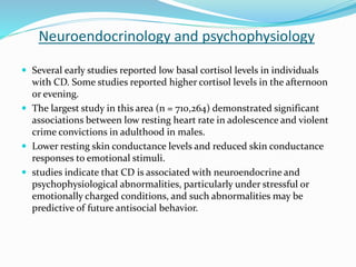 Neuroendocrinology and psychophysiology
 Several early studies reported low basal cortisol levels in individuals
with CD. Some studies reported higher cortisol levels in the afternoon
or evening.
 The largest study in this area (n = 710,264) demonstrated significant
associations between low resting heart rate in adolescence and violent
crime convictions in adulthood in males.
 Lower resting skin conductance levels and reduced skin conductance
responses to emotional stimuli.
 studies indicate that CD is associated with neuroendocrine and
psychophysiological abnormalities, particularly under stressful or
emotionally charged conditions, and such abnormalities may be
predictive of future antisocial behavior.
 