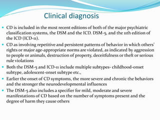 Clinical diagnosis
 CD is included in the most recent editions of both of the major psychiatric
classification systems, the DSM and the ICD. DSM-5, and the 11th edition of
the ICD (ICD-11).
 CD as involving repetitive and persistent patterns of behavior in which others’
rights or major age-appropriate norms are violated, as indicated by aggression
to people or animals, destruction of property, deceitfulness or theft or serious
rule violations
 Both the DSM-5 and ICD-11 include multiple subtypes- childhood-onset
subtype, adolescent-onset subtype etc.,
 Earlier the onset of CD symptoms, the more severe and chronic the behaviors
and the stronger the neurodevelopmental influences
 The DSM-5 also includes a specifier for mild, moderate and severe
manifestations of CD based on the number of symptoms present and the
degree of harm they cause others
 