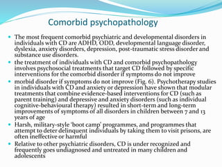 Comorbid psychopathology
 The most frequent comorbid psychiatric and developmental disorders in
individuals with CD are ADHD, ODD, developmental language disorder,
dyslexia, anxiety disorders, depression, post-traumatic stress disorder and
substance use disorders.
 the treatment of individuals with CD and comorbid psychopathology
involves psychosocial treatments that target CD followed by specific
interventions for the comorbid disorder if symptoms do not improve
 morbid disorder if symptoms do not improve (Fig. 6). Psychotherapy studies
in individuals with CD and anxiety or depression have shown that modular
treatments that combine evidence-based interventions for CD (such as
parent training) and depressive and anxiety disorders (such as individual
cognitive-behavioural therapy) resulted in short-term and long-term
improvements of symptoms of all disorders in children between 7 and 13
years of age
 Harsh, military-style ‘boot camp’ programmes, and programmes that
attempt to deter delinquent individuals by taking them to visit prisons, are
often ineffective or harmful
 Relative to other psychiatric disorders, CD is under recognized and
frequently goes undiagnosed and untreated in many children and
adolescents
 