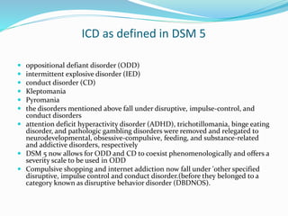 ICD as defined in DSM 5
 oppositional defiant disorder (ODD)
 intermittent explosive disorder (IED)
 conduct disorder (CD)
 Kleptomania
 Pyromania
 the disorders mentioned above fall under disruptive, impulse-control, and
conduct disorders
 attention deficit hyperactivity disorder (ADHD), trichotillomania, binge eating
disorder, and pathologic gambling disorders were removed and relegated to
neurodevelopmental, obsessive-compulsive, feeding, and substance-related
and addictive disorders, respectively
 DSM 5 now allows for ODD and CD to coexist phenomenologically and offers a
severity scale to be used in ODD
 Compulsive shopping and internet addiction now fall under 'other specified
disruptive, impulse control and conduct disorder.(before they belonged to a
category known as disruptive behavior disorder (DBDNOS).
 