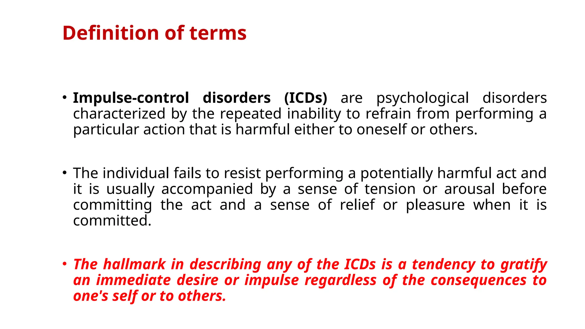 Definition of terms
• Impulse-control disorders (ICDs) are psychological disorders
characterized by the repeated inability to refrain from performing a
particular action that is harmful either to oneself or others.
• The individual fails to resist performing a potentially harmful act and
it is usually accompanied by a sense of tension or arousal before
committing the act and a sense of relief or pleasure when it is
committed.
• The hallmark in describing any of the ICDs is a tendency to gratify
an immediate desire or impulse regardless of the consequences to
one's self or to others.
 