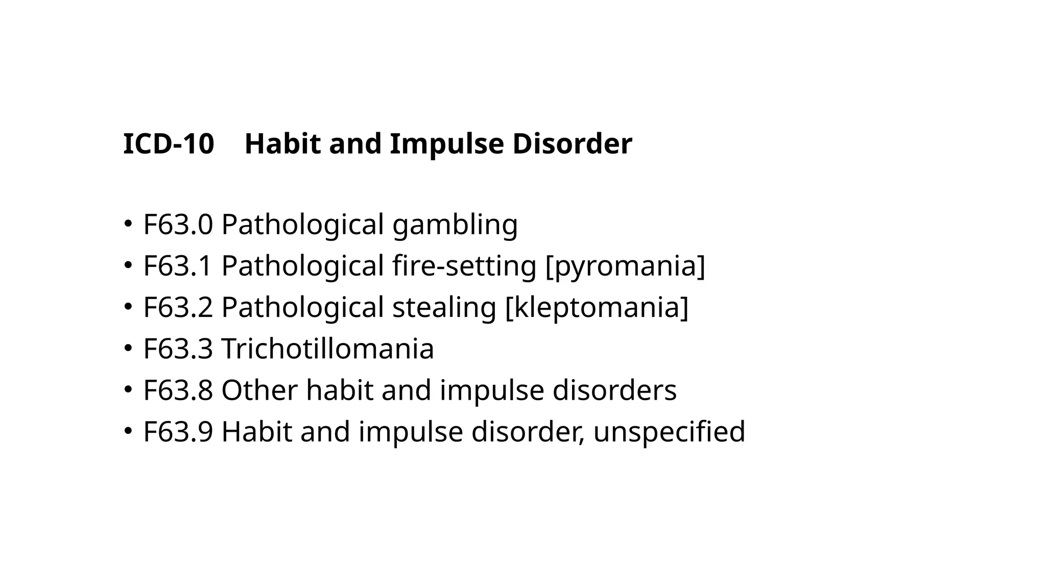 ICD-10 Habit and Impulse Disorder
• F63.0 Pathological gambling
• F63.1 Pathological fire-setting [pyromania]
• F63.2 Pathological stealing [kleptomania]
• F63.3 Trichotillomania
• F63.8 Other habit and impulse disorders
• F63.9 Habit and impulse disorder, unspecified
 