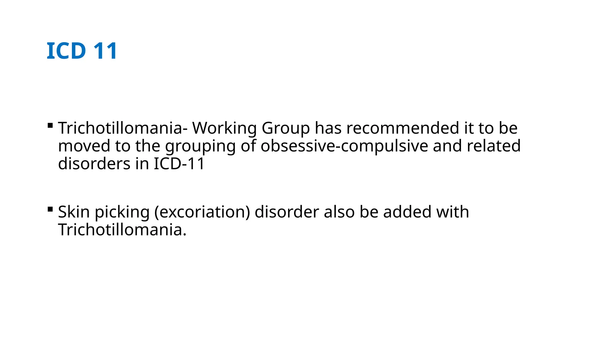 ICD 11
 Trichotillomania- Working Group has recommended it to be
moved to the grouping of obsessive-compulsive and related
disorders in ICD-11
 Skin picking (excoriation) disorder also be added with
Trichotillomania.
 