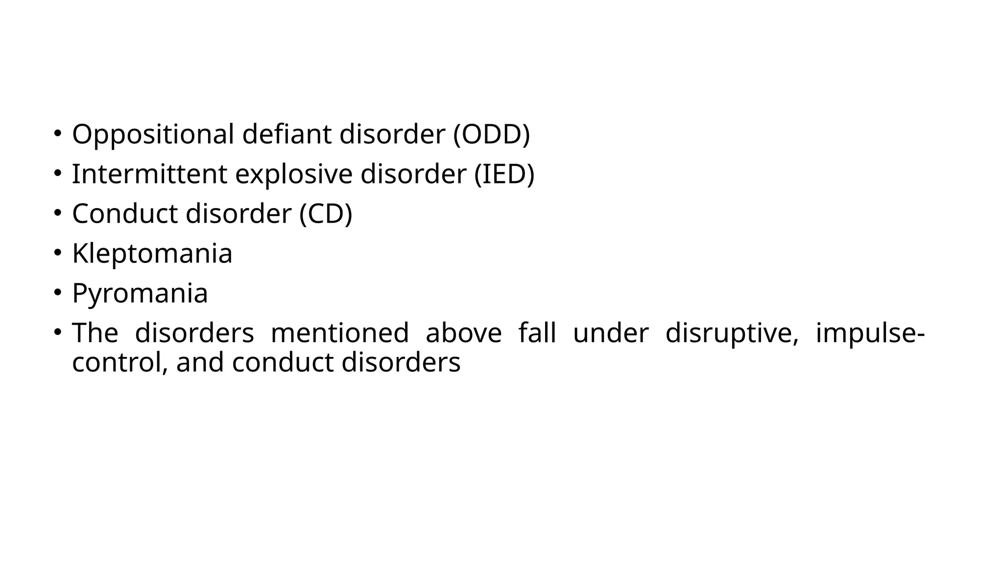 • Oppositional defiant disorder (ODD)
• Intermittent explosive disorder (IED)
• Conduct disorder (CD)
• Kleptomania
• Pyromania
• The disorders mentioned above fall under disruptive, impulse-
control, and conduct disorders
 