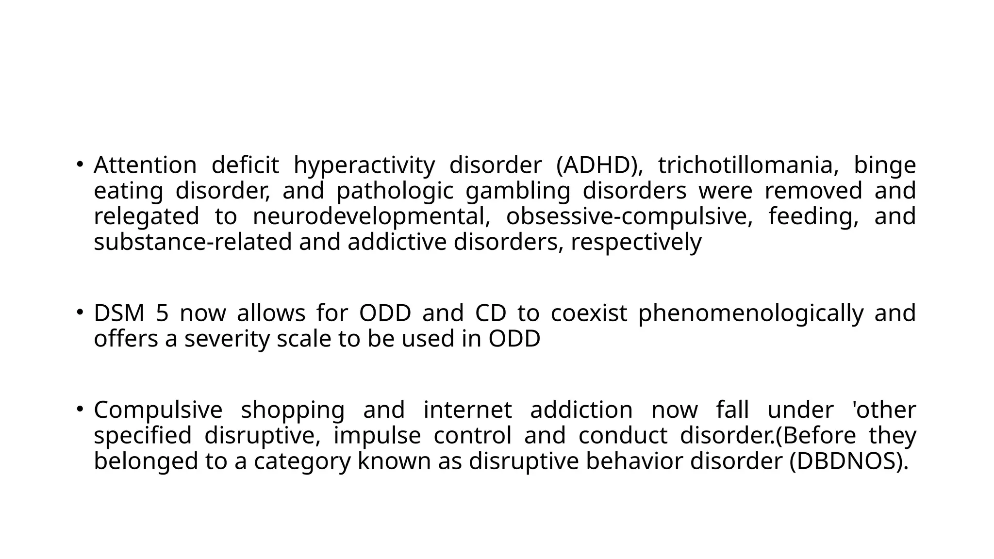 • Attention deficit hyperactivity disorder (ADHD), trichotillomania, binge
eating disorder, and pathologic gambling disorders were removed and
relegated to neurodevelopmental, obsessive-compulsive, feeding, and
substance-related and addictive disorders, respectively
• DSM 5 now allows for ODD and CD to coexist phenomenologically and
offers a severity scale to be used in ODD
• Compulsive shopping and internet addiction now fall under 'other
specified disruptive, impulse control and conduct disorder.(Before they
belonged to a category known as disruptive behavior disorder (DBDNOS).
 