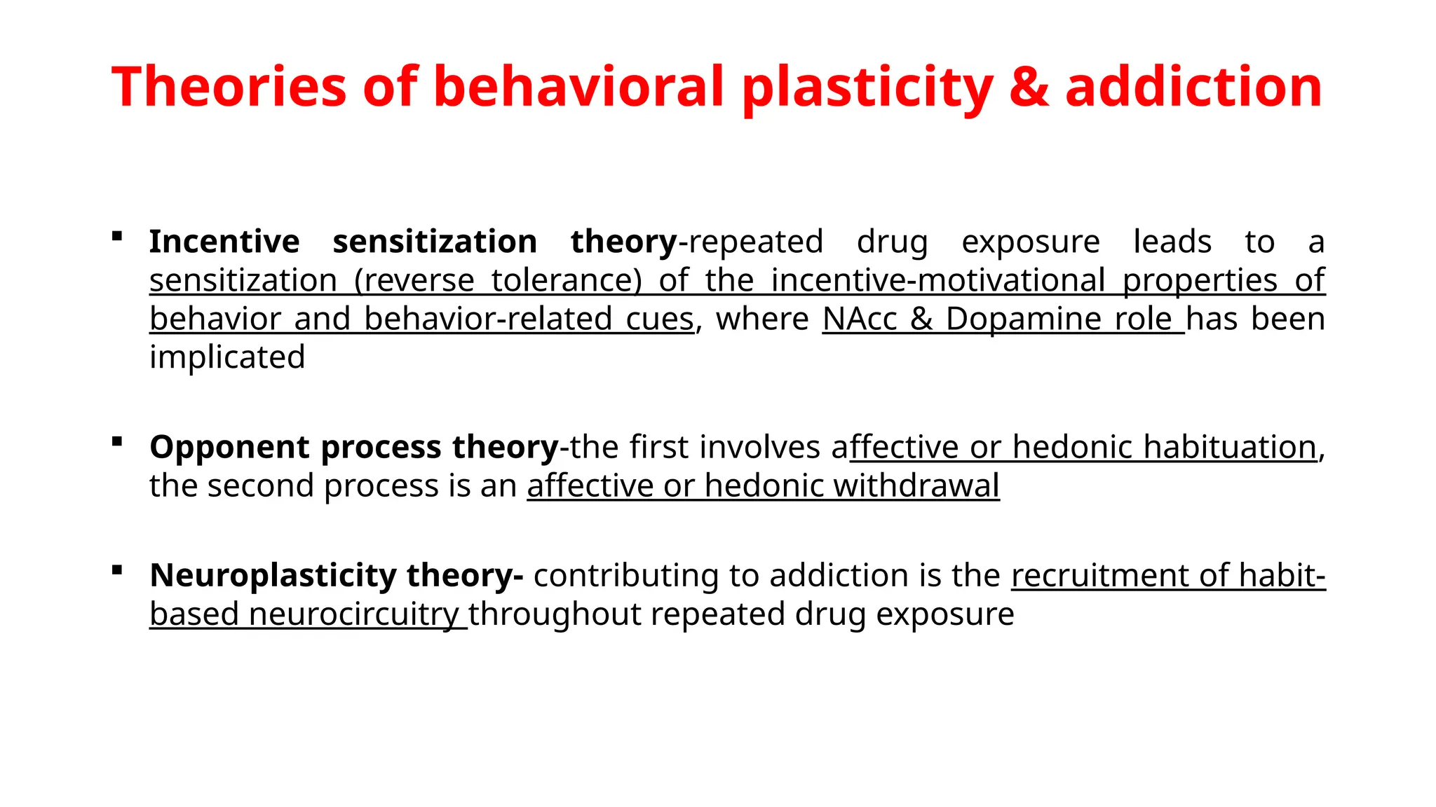 Theories of behavioral plasticity & addiction
 Incentive sensitization theory-repeated drug exposure leads to a
sensitization (reverse tolerance) of the incentive-motivational properties of
behavior and behavior-related cues, where NAcc & Dopamine role has been
implicated
 Opponent process theory-the first involves affective or hedonic habituation,
the second process is an affective or hedonic withdrawal
 Neuroplasticity theory- contributing to addiction is the recruitment of habit-
based neurocircuitry throughout repeated drug exposure
 