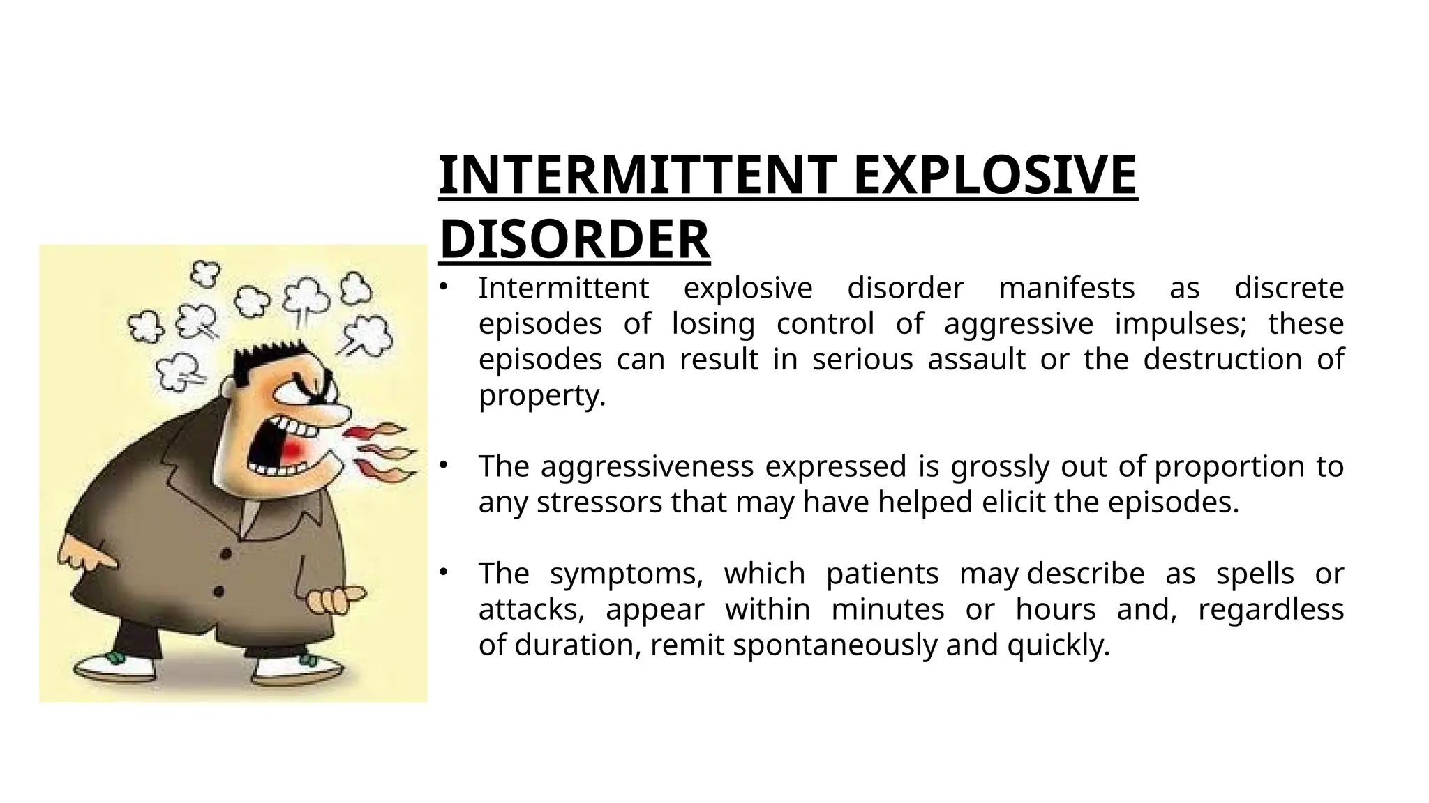 INTERMITTENT EXPLOSIVE
DISORDER
• Intermittent explosive disorder manifests as discrete
episodes of losing control of aggressive impulses; these
episodes can result in serious assault or the destruction of
property.
• The aggressiveness expressed is grossly out of proportion to
any stressors that may have helped elicit the episodes.
• The symptoms, which patients may describe as spells or
attacks, appear within minutes or hours and, regardless
of duration, remit spontaneously and quickly.
 