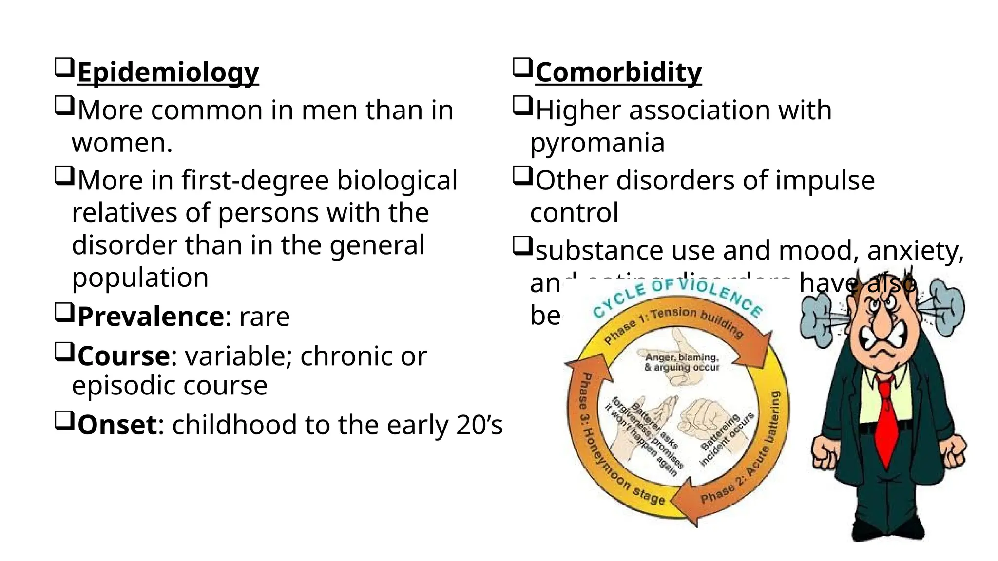 Epidemiology
More common in men than in
women.
More in first-degree biological
relatives of persons with the
disorder than in the general
population
Prevalence: rare
Course: variable; chronic or
episodic course
Onset: childhood to the early 20’s
Comorbidity
Higher association with
pyromania
Other disorders of impulse
control
substance use and mood, anxiety,
and eating disorders have also
been associated
 