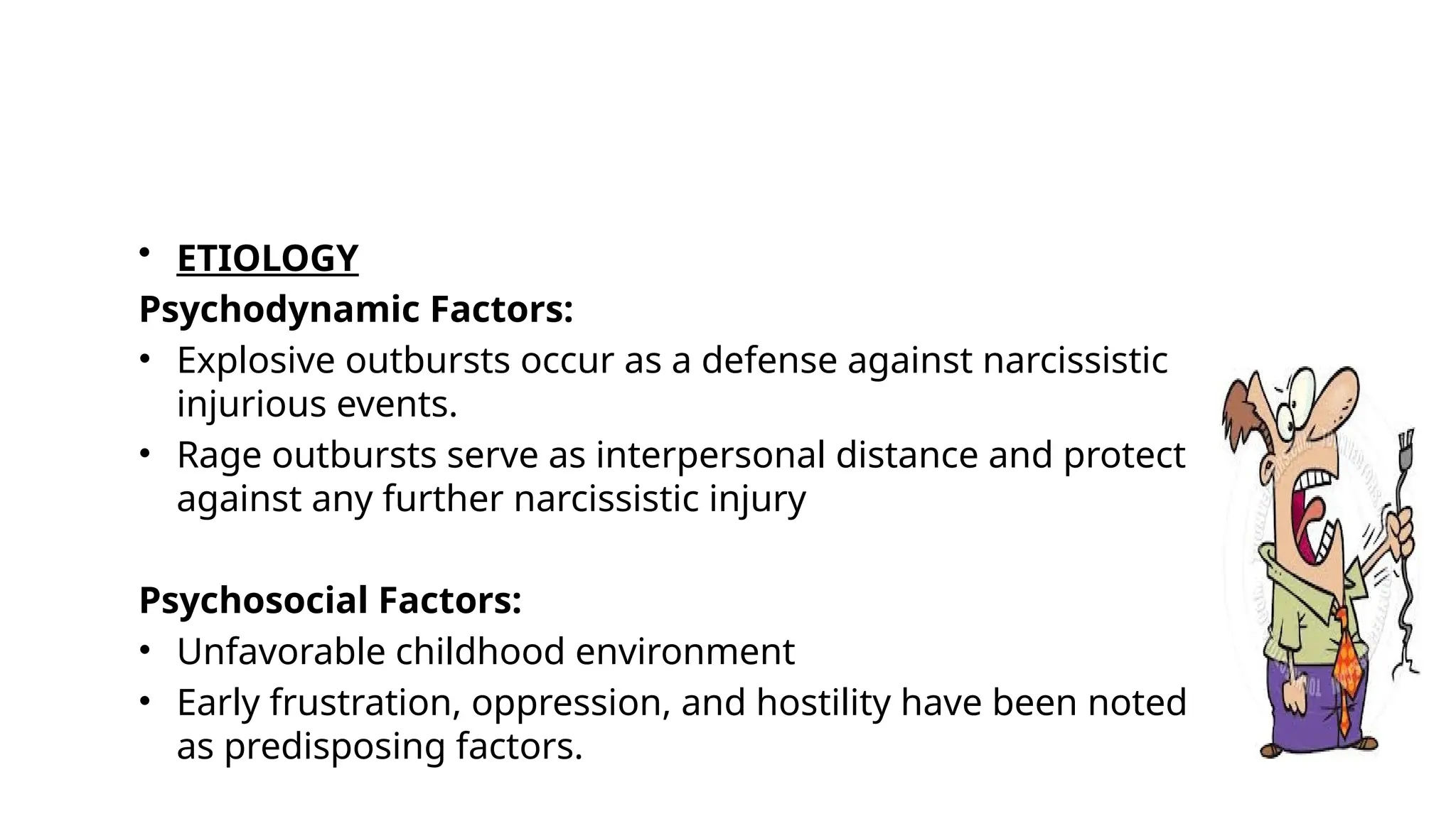 • ETIOLOGY
Psychodynamic Factors:
• Explosive outbursts occur as a defense against narcissistic
injurious events.
• Rage outbursts serve as interpersonal distance and protect
against any further narcissistic injury
Psychosocial Factors:
• Unfavorable childhood environment
• Early frustration, oppression, and hostility have been noted
as predisposing factors.
 
