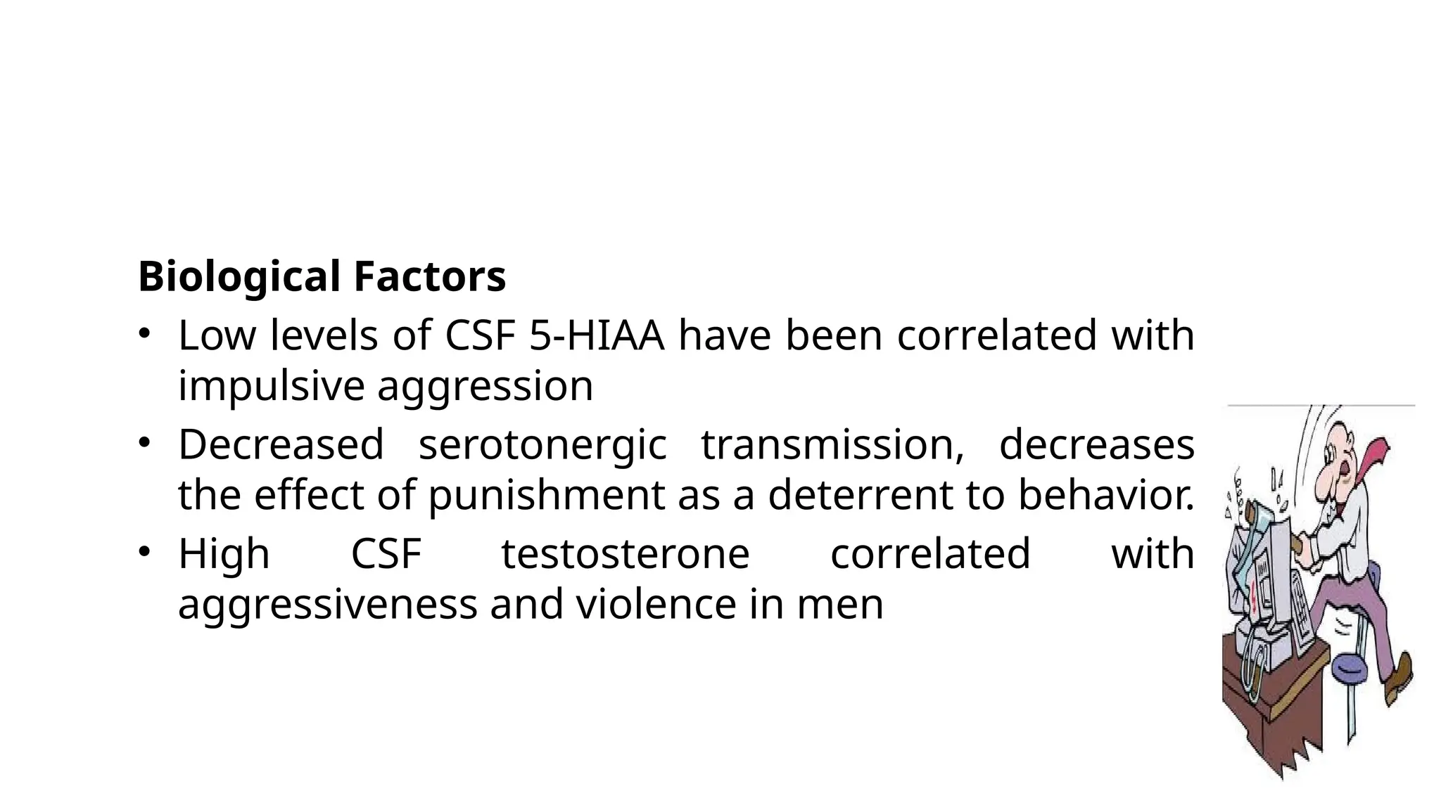 Biological Factors
• Low levels of CSF 5-HIAA have been correlated with
impulsive aggression
• Decreased serotonergic transmission, decreases
the effect of punishment as a deterrent to behavior.
• High CSF testosterone correlated with
aggressiveness and violence in men
 