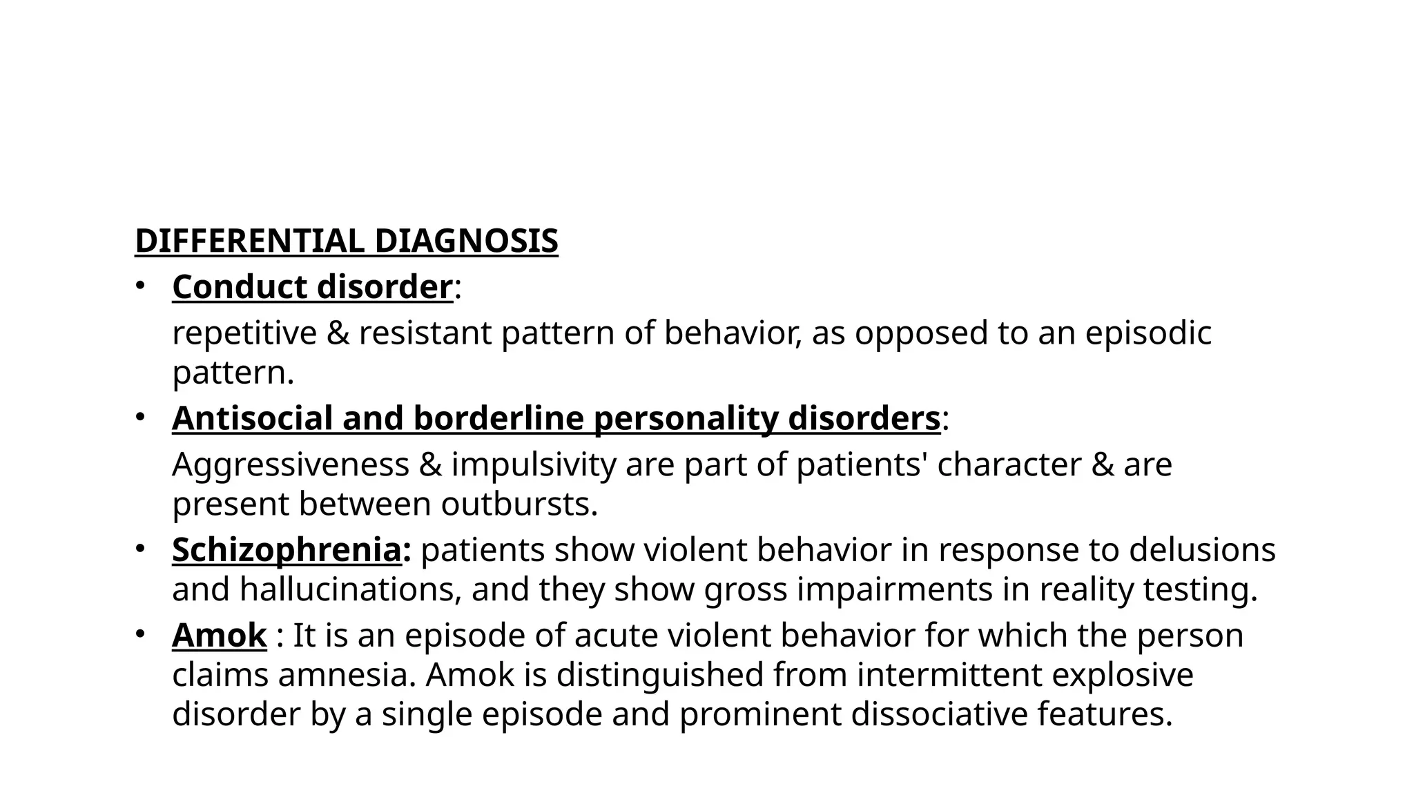 DIFFERENTIAL DIAGNOSIS
• Conduct disorder:
repetitive & resistant pattern of behavior, as opposed to an episodic
pattern.
• Antisocial and borderline personality disorders:
Aggressiveness & impulsivity are part of patients' character & are
present between outbursts.
• Schizophrenia: patients show violent behavior in response to delusions
and hallucinations, and they show gross impairments in reality testing.
• Amok : It is an episode of acute violent behavior for which the person
claims amnesia. Amok is distinguished from intermittent explosive
disorder by a single episode and prominent dissociative features.
 