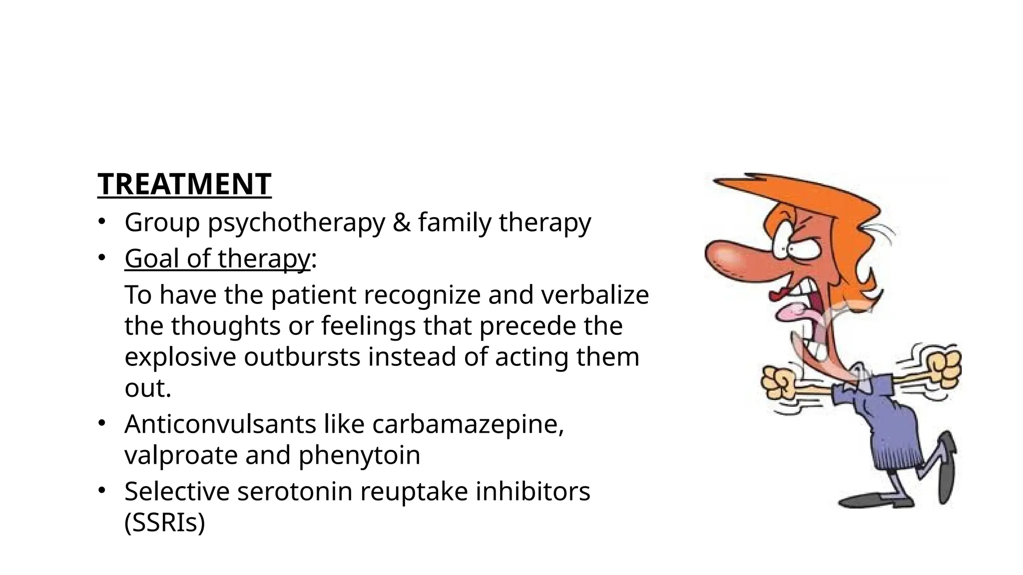 TREATMENT
• Group psychotherapy & family therapy
• Goal of therapy:
To have the patient recognize and verbalize
the thoughts or feelings that precede the
explosive outbursts instead of acting them
out.
• Anticonvulsants like carbamazepine,
valproate and phenytoin
• Selective serotonin reuptake inhibitors
(SSRIs)
 