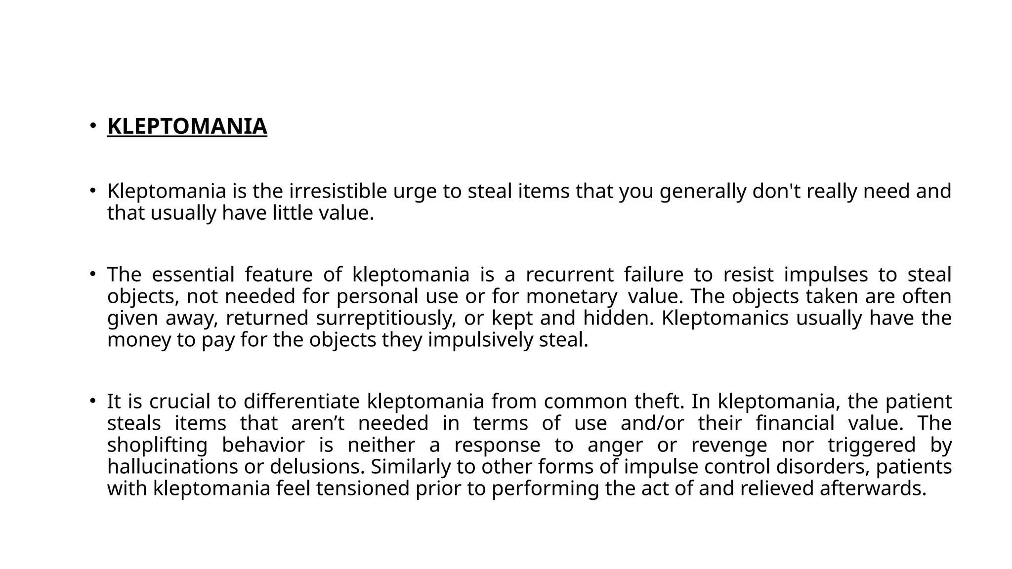 • KLEPTOMANIA
• Kleptomania is the irresistible urge to steal items that you generally don't really need and
that usually have little value.
• The essential feature of kleptomania is a recurrent failure to resist impulses to steal
objects, not needed for personal use or for monetary value. The objects taken are often
given away, returned surreptitiously, or kept and hidden. Kleptomanics usually have the
money to pay for the objects they impulsively steal.
• It is crucial to differentiate kleptomania from common theft. In kleptomania, the patient
steals items that aren’t needed in terms of use and/or their financial value. The
shoplifting behavior is neither a response to anger or revenge nor triggered by
hallucinations or delusions. Similarly to other forms of impulse control disorders, patients
with kleptomania feel tensioned prior to performing the act of and relieved afterwards.
 