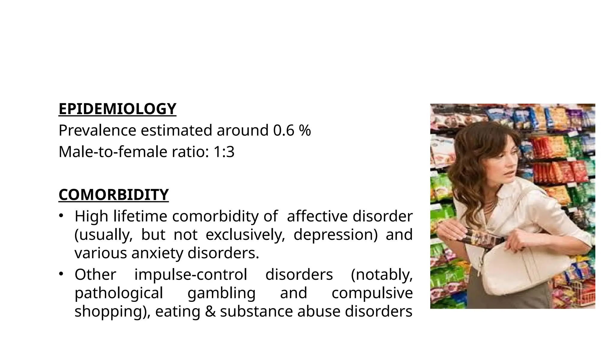 EPIDEMIOLOGY
Prevalence estimated around 0.6 %
Male-to-female ratio: 1:3
COMORBIDITY
• High lifetime comorbidity of affective disorder
(usually, but not exclusively, depression) and
various anxiety disorders.
• Other impulse-control disorders (notably,
pathological gambling and compulsive
shopping), eating & substance abuse disorders
 